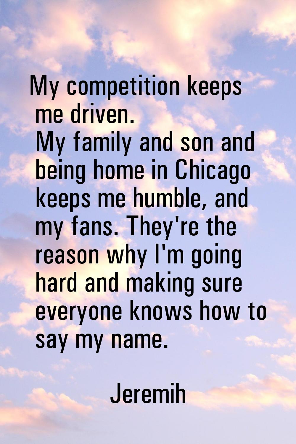 My competition keeps me driven. My family and son and being home in Chicago keeps me humble, and my