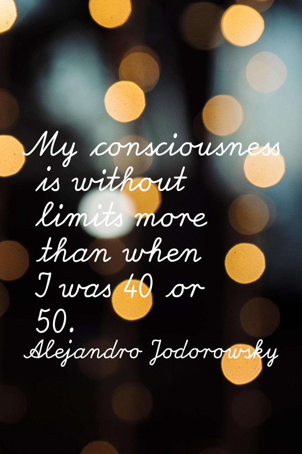 My consciousness is without limits more than when I was 40 or 50.