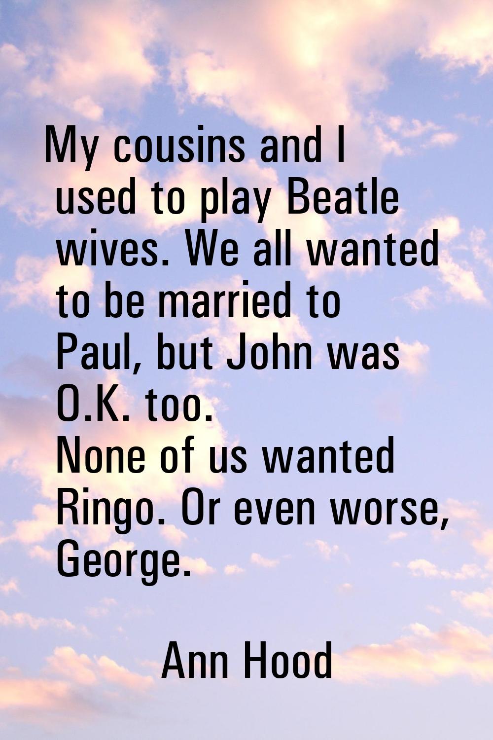 My cousins and I used to play Beatle wives. We all wanted to be married to Paul, but John was O.K. 