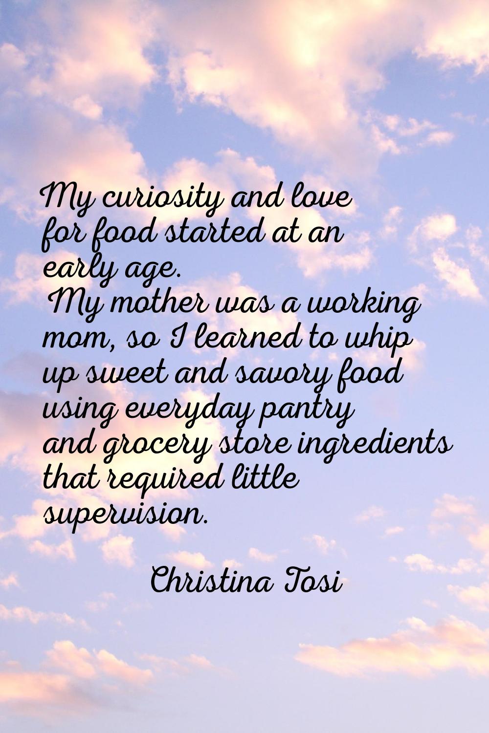My curiosity and love for food started at an early age. My mother was a working mom, so I learned t