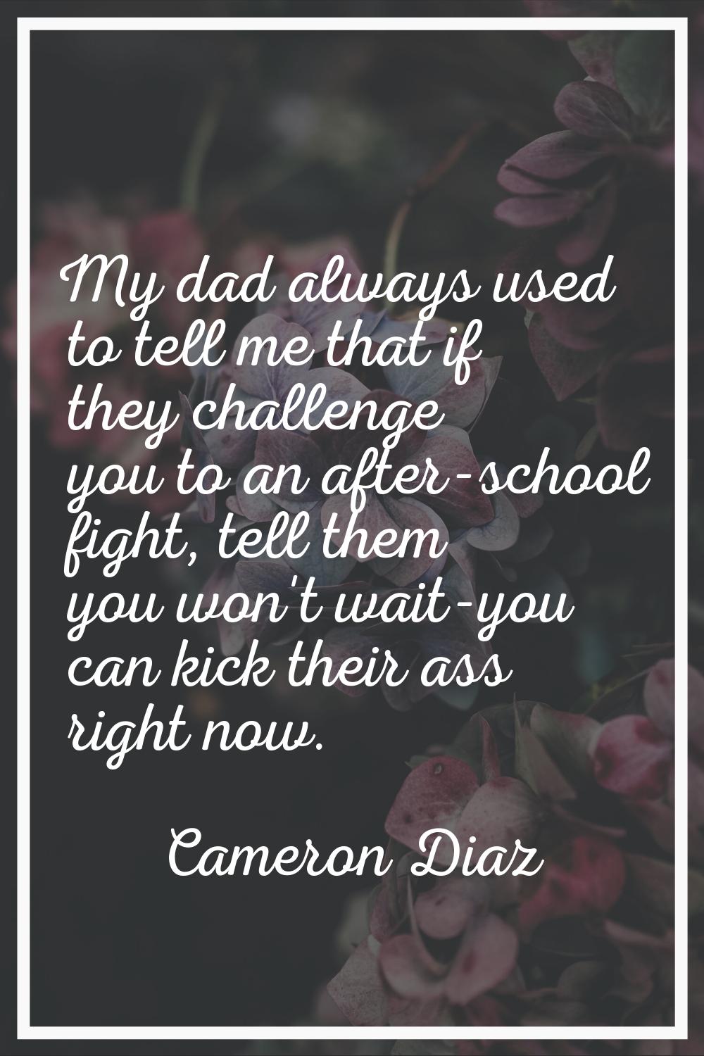 My dad always used to tell me that if they challenge you to an after-school fight, tell them you wo