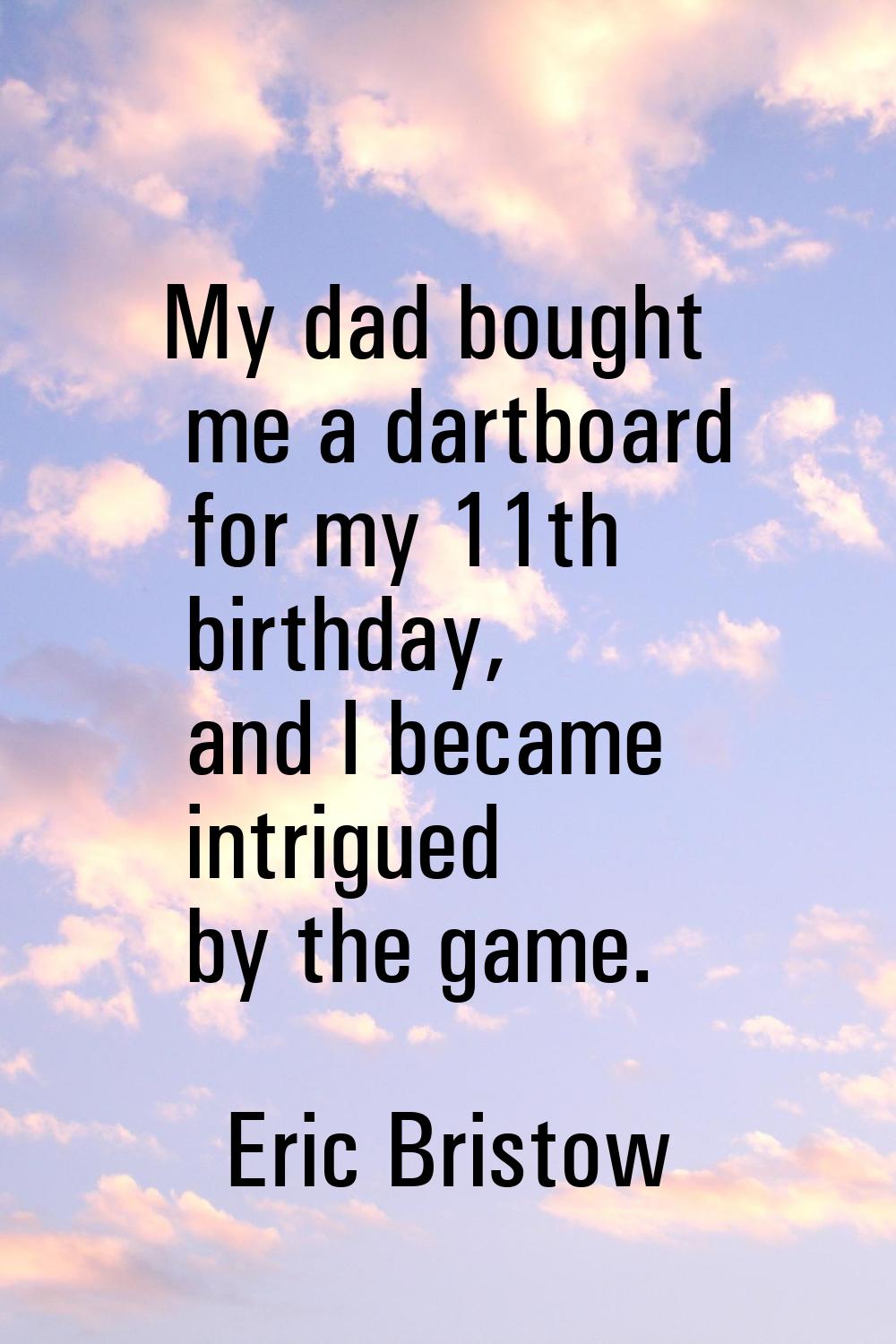 My dad bought me a dartboard for my 11th birthday, and I became intrigued by the game.