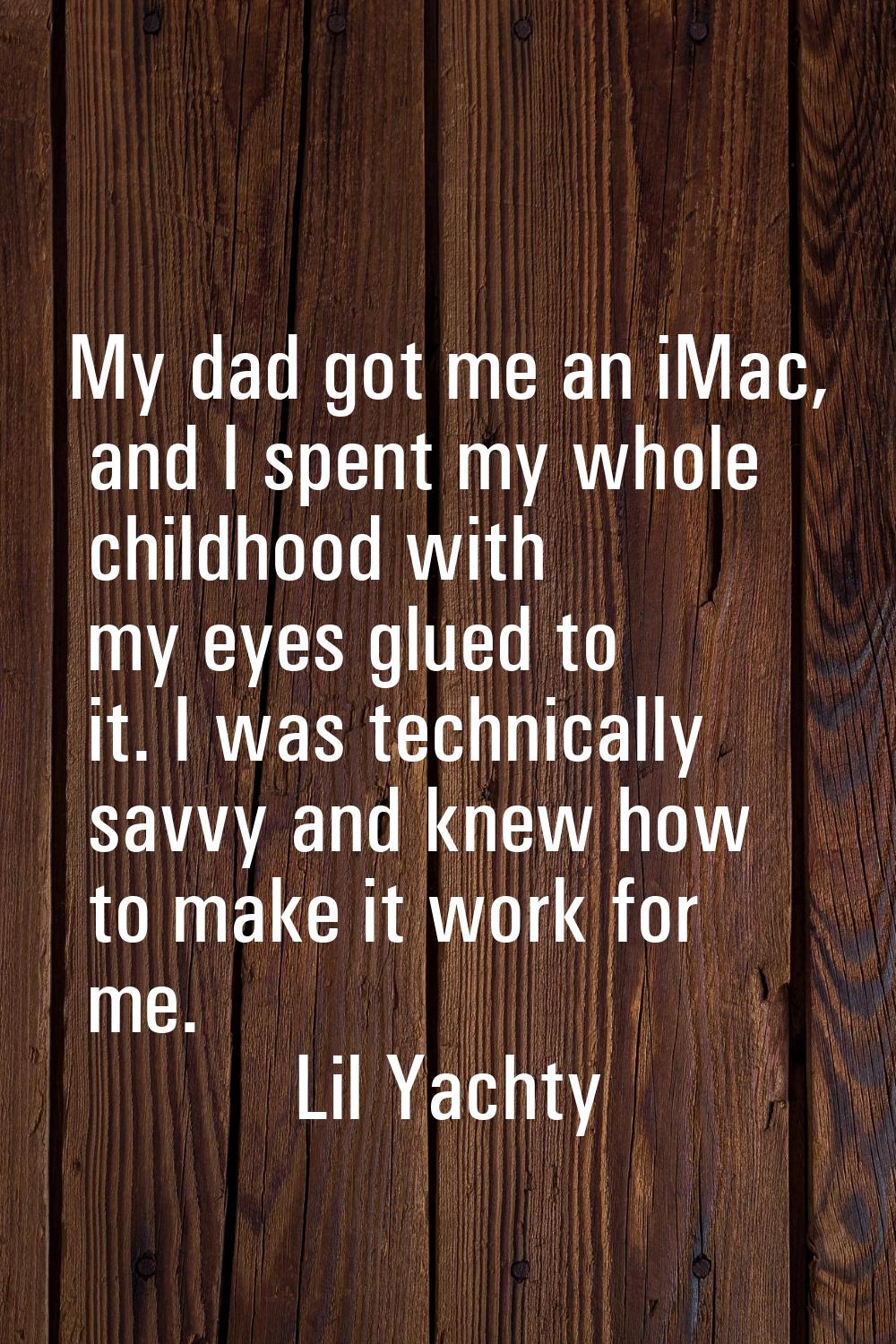 My dad got me an iMac, and I spent my whole childhood with my eyes glued to it. I was technically s