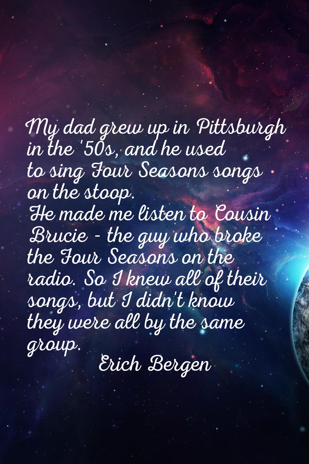 My dad grew up in Pittsburgh in the '50s, and he used to sing Four Seasons songs on the stoop. He m