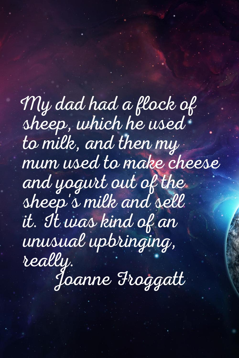 My dad had a flock of sheep, which he used to milk, and then my mum used to make cheese and yogurt 