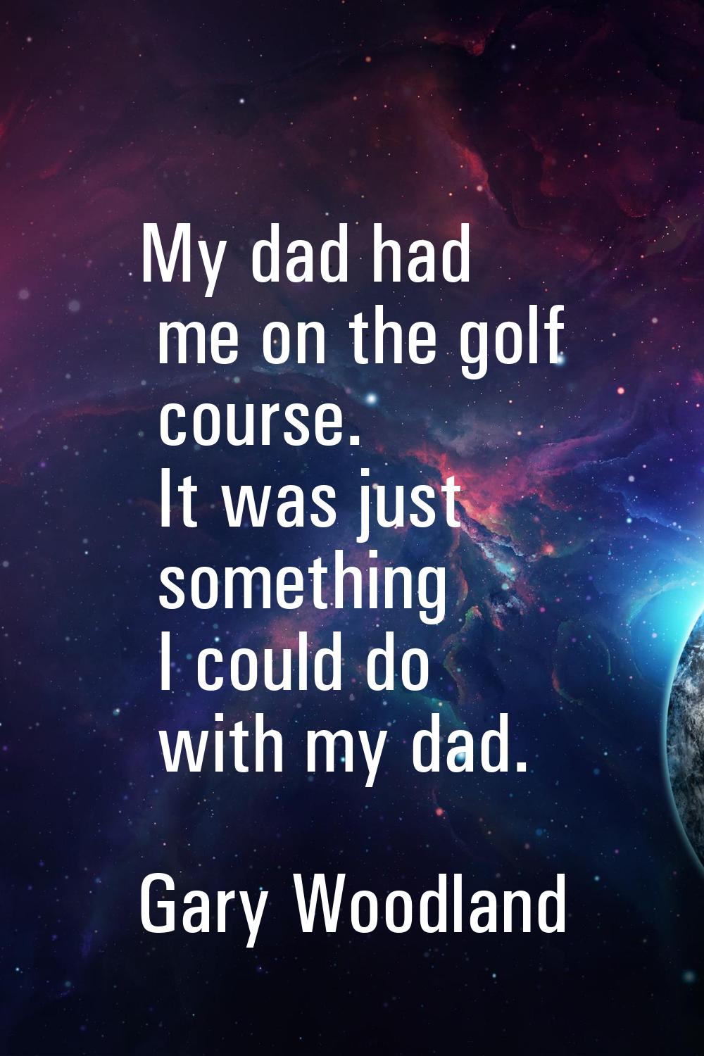 My dad had me on the golf course. It was just something I could do with my dad.