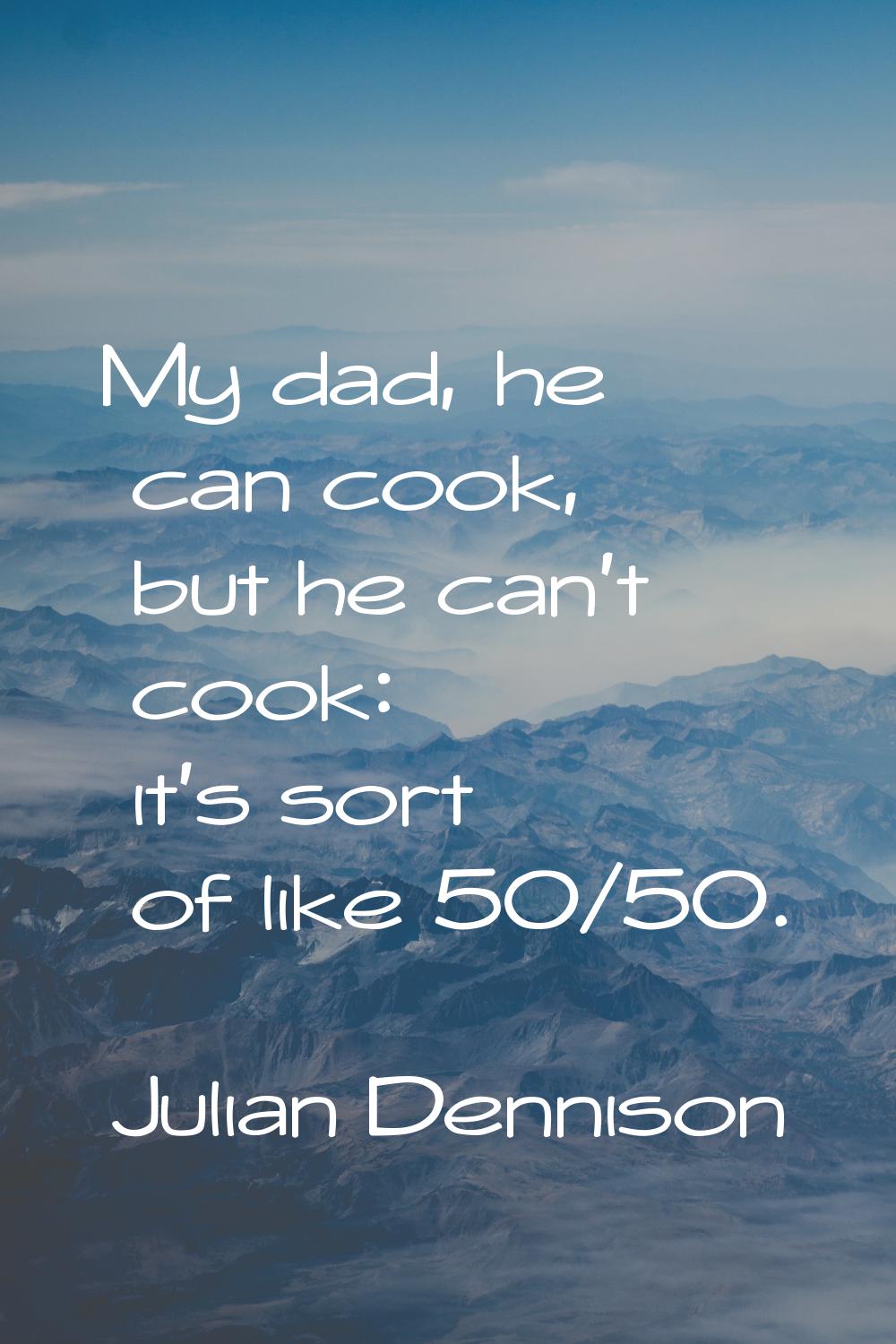 My dad, he can cook, but he can't cook: it's sort of like 50/50.