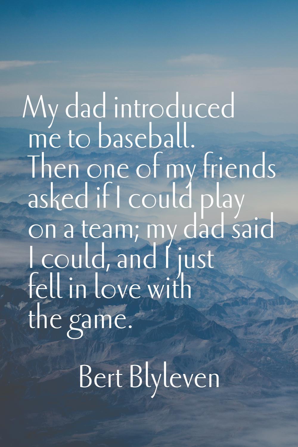 My dad introduced me to baseball. Then one of my friends asked if I could play on a team; my dad sa