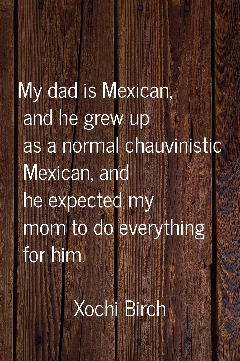 My dad is Mexican, and he grew up as a normal chauvinistic Mexican, and he expected my mom to do ev