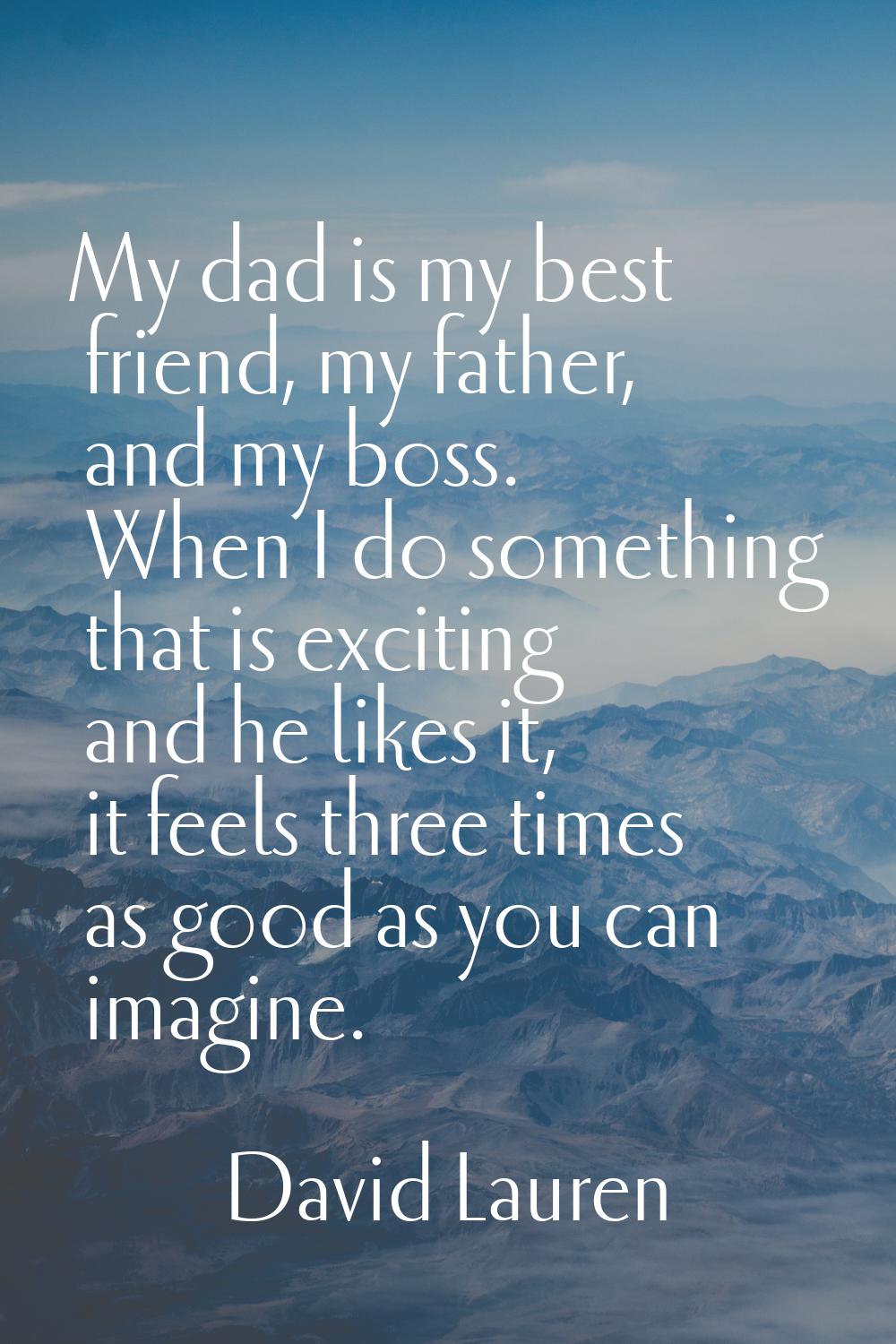 My dad is my best friend, my father, and my boss. When I do something that is exciting and he likes