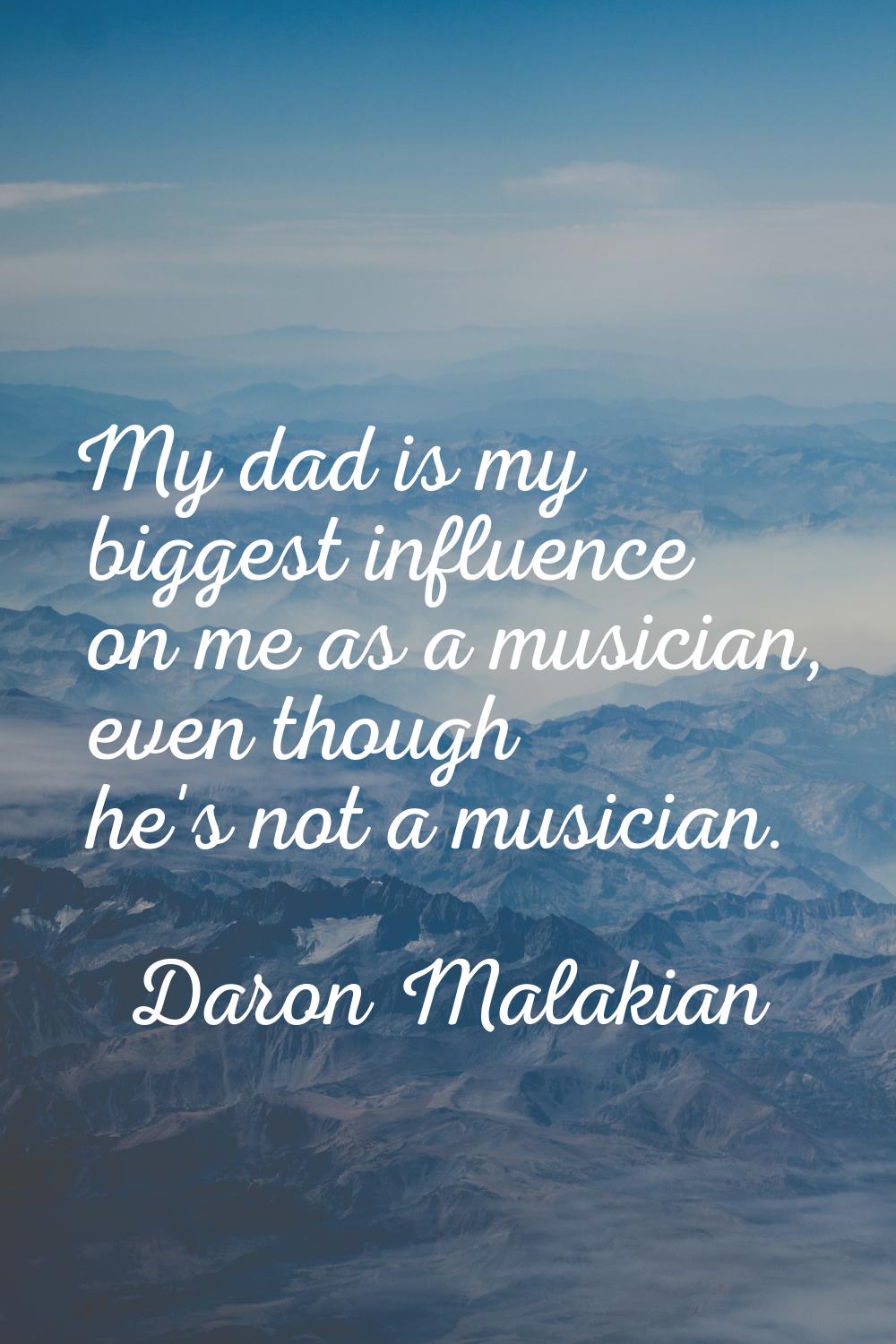 My dad is my biggest influence on me as a musician, even though he's not a musician.