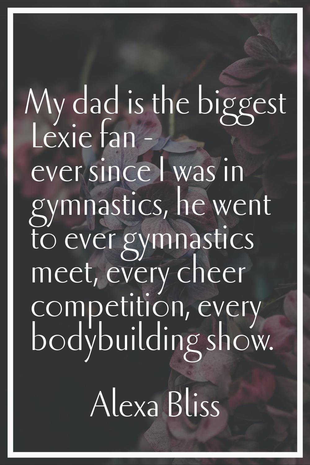 My dad is the biggest Lexie fan - ever since I was in gymnastics, he went to ever gymnastics meet, 