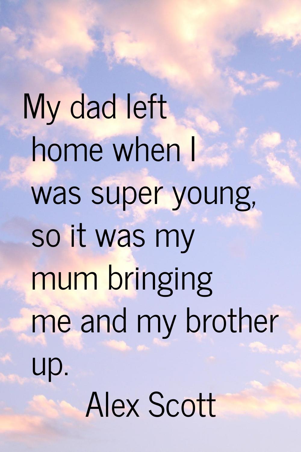 My dad left home when I was super young, so it was my mum bringing me and my brother up.