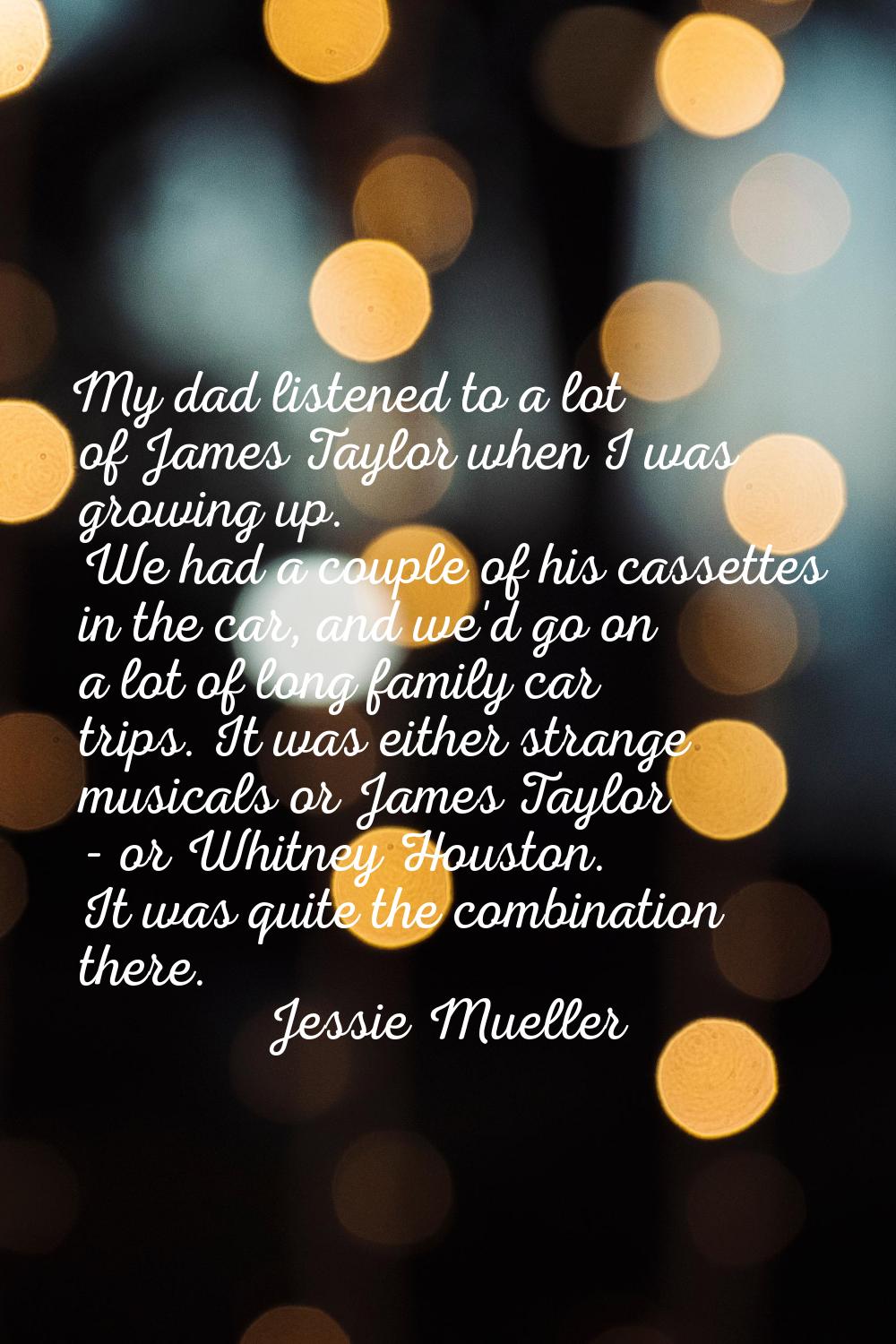 My dad listened to a lot of James Taylor when I was growing up. We had a couple of his cassettes in