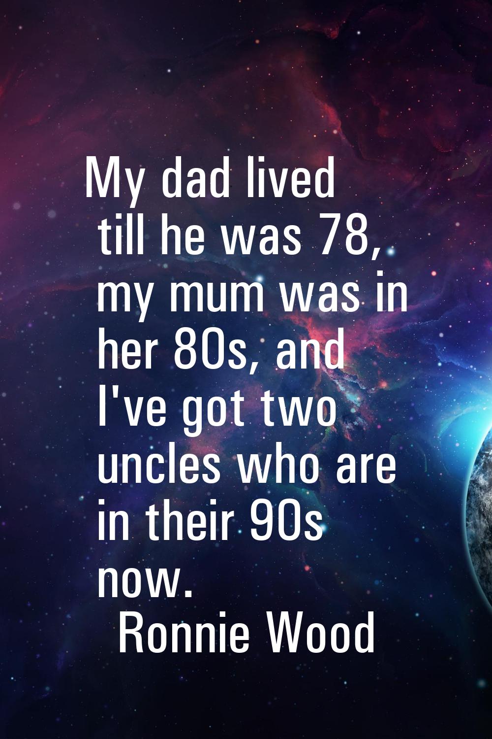 My dad lived till he was 78, my mum was in her 80s, and I've got two uncles who are in their 90s no