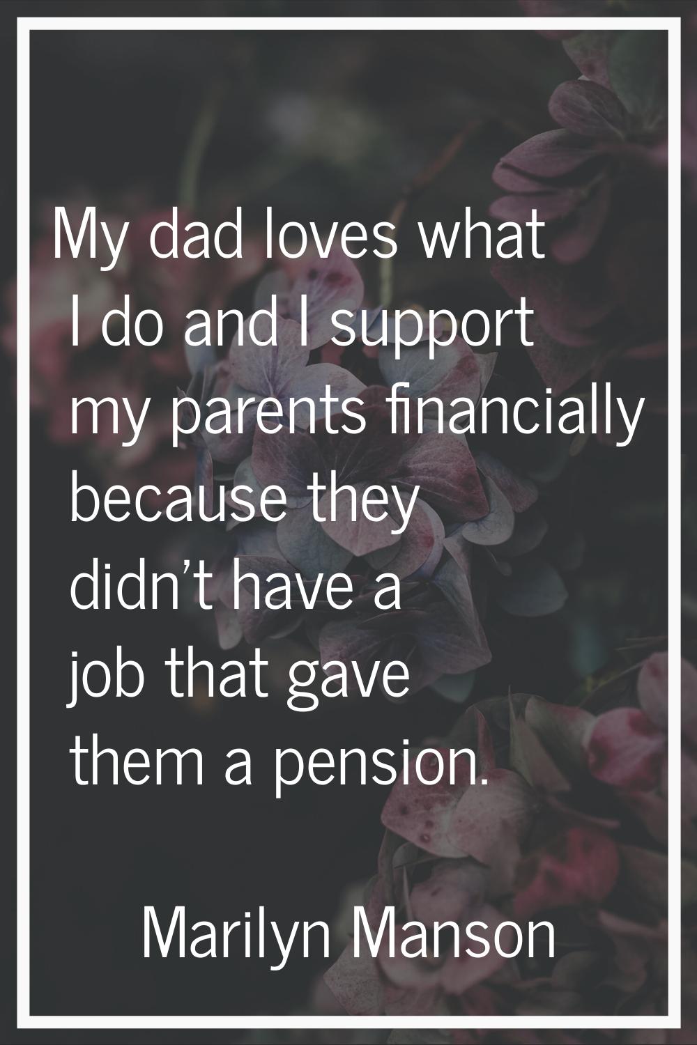 My dad loves what I do and I support my parents financially because they didn't have a job that gav