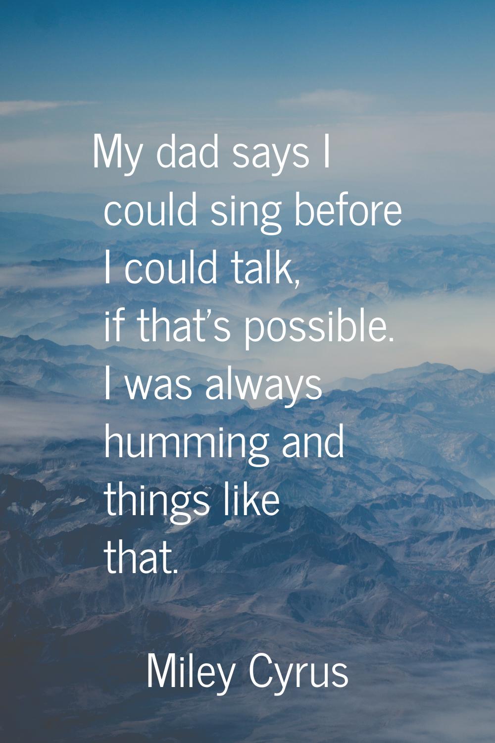 My dad says I could sing before I could talk, if that's possible. I was always humming and things l