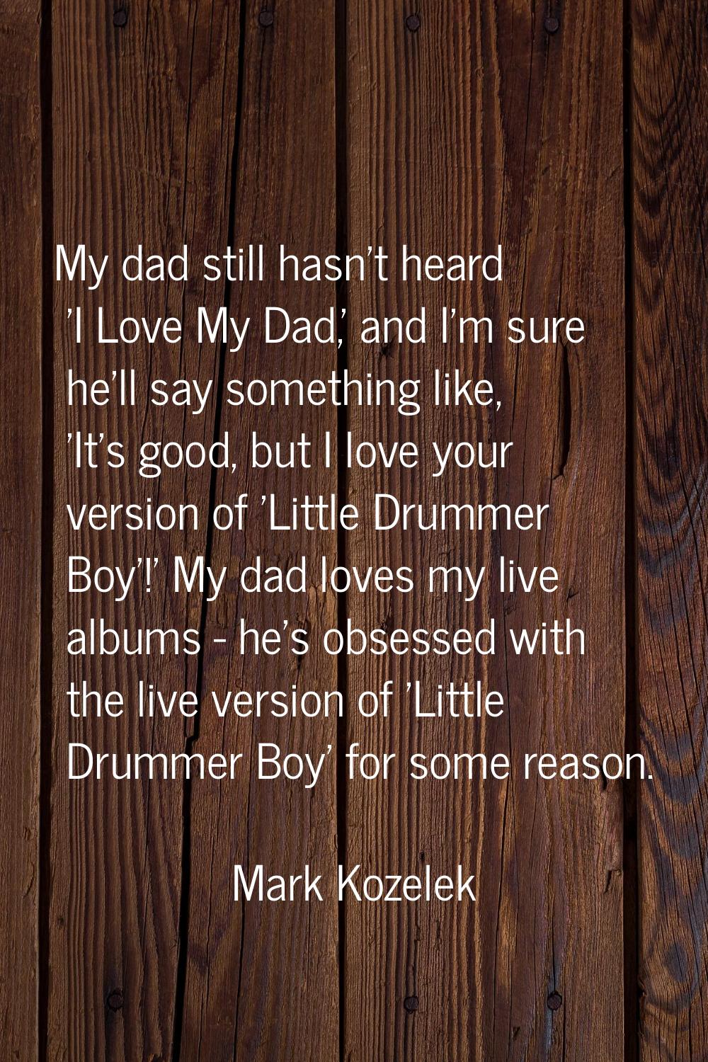 My dad still hasn't heard 'I Love My Dad,' and I'm sure he'll say something like, 'It's good, but I