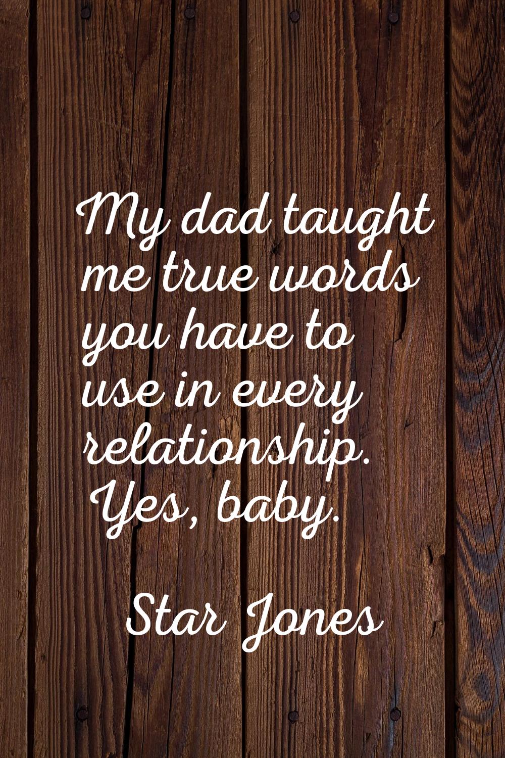 My dad taught me true words you have to use in every relationship. Yes, baby.