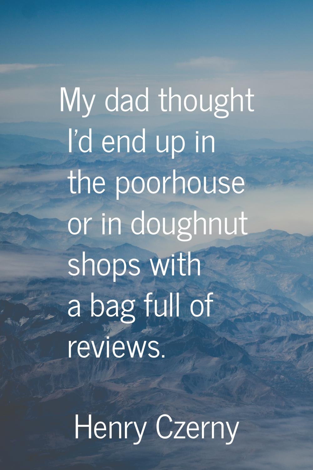 My dad thought I'd end up in the poorhouse or in doughnut shops with a bag full of reviews.