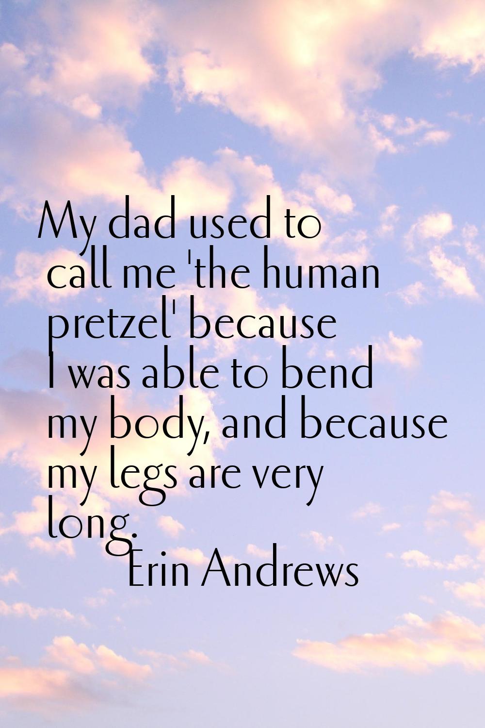 My dad used to call me 'the human pretzel' because I was able to bend my body, and because my legs 