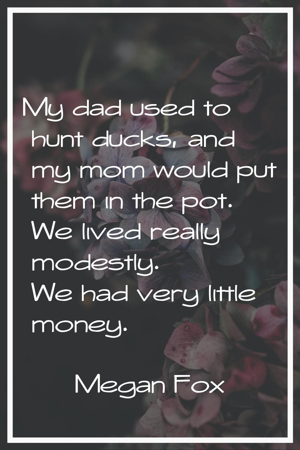 My dad used to hunt ducks, and my mom would put them in the pot. We lived really modestly. We had v