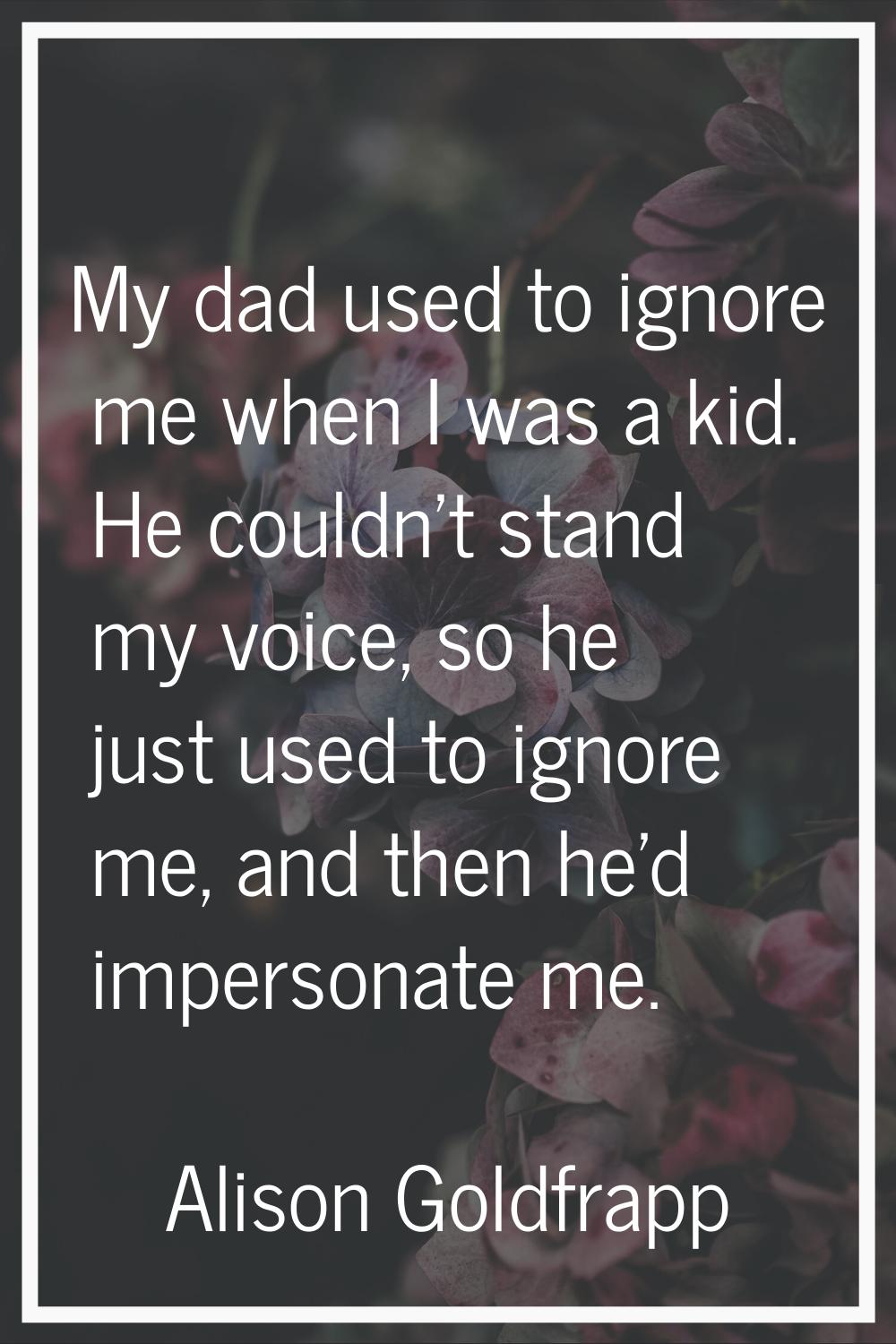 My dad used to ignore me when I was a kid. He couldn't stand my voice, so he just used to ignore me