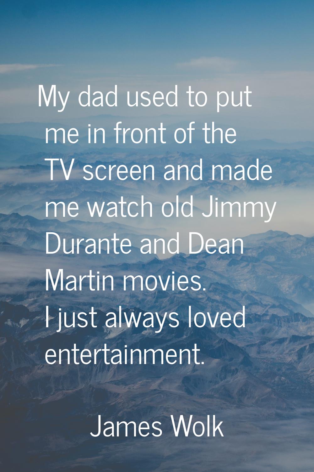 My dad used to put me in front of the TV screen and made me watch old Jimmy Durante and Dean Martin