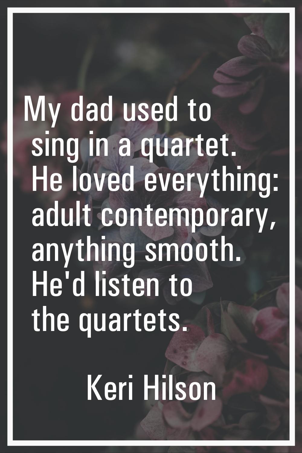 My dad used to sing in a quartet. He loved everything: adult contemporary, anything smooth. He'd li