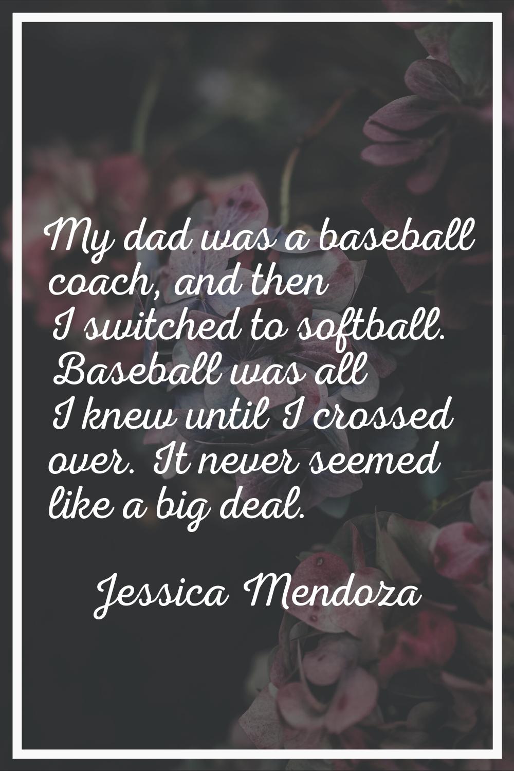My dad was a baseball coach, and then I switched to softball. Baseball was all I knew until I cross