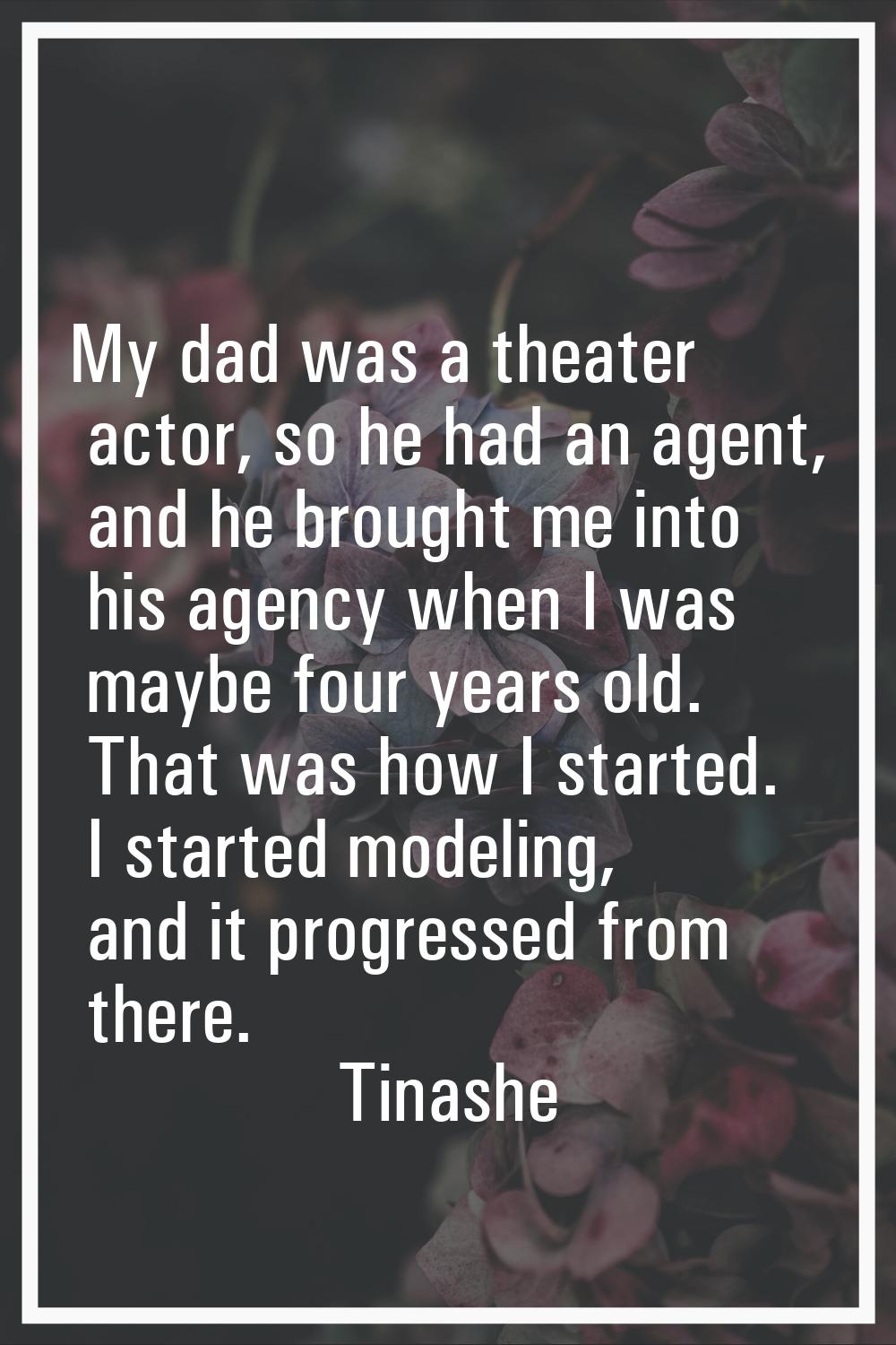 My dad was a theater actor, so he had an agent, and he brought me into his agency when I was maybe 