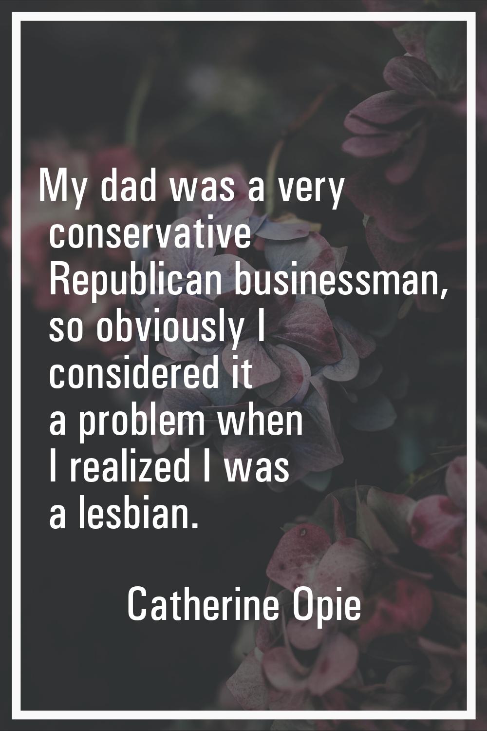 My dad was a very conservative Republican businessman, so obviously I considered it a problem when 