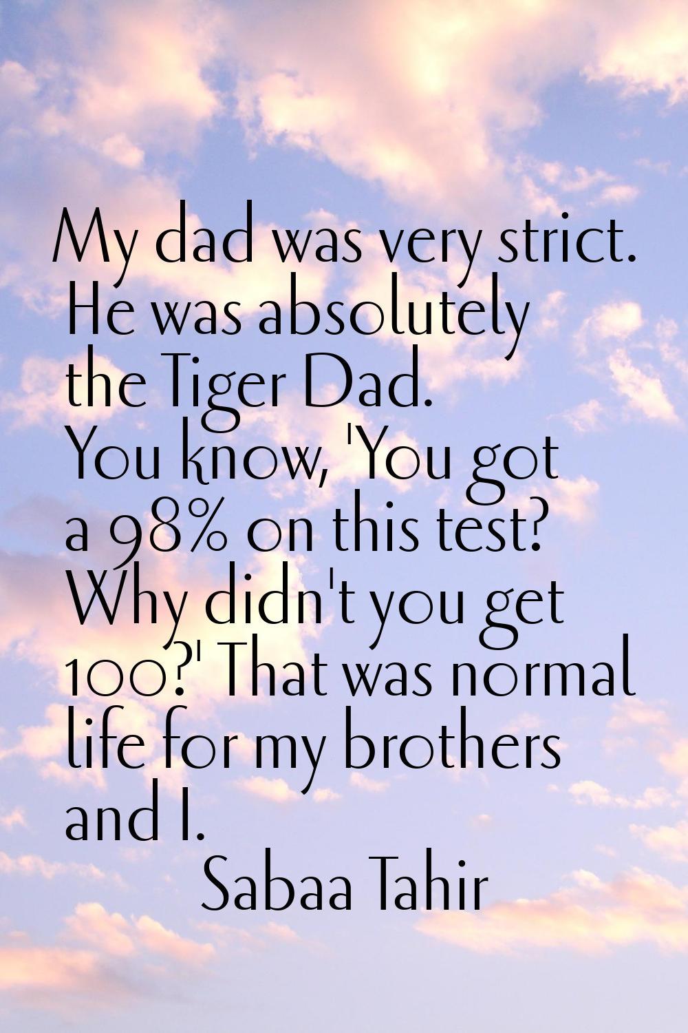 My dad was very strict. He was absolutely the Tiger Dad. You know, 'You got a 98% on this test? Why
