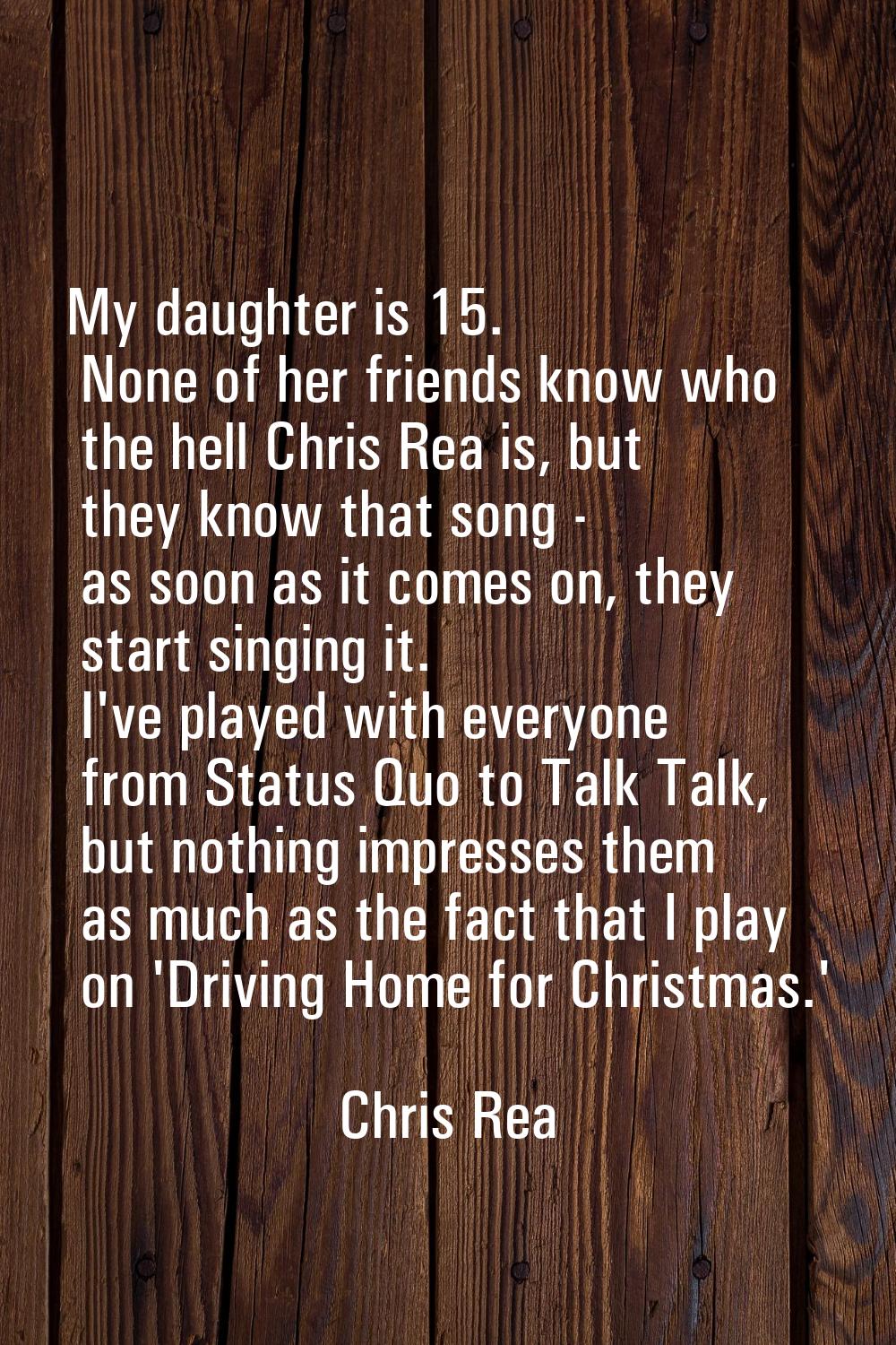 My daughter is 15. None of her friends know who the hell Chris Rea is, but they know that song - as