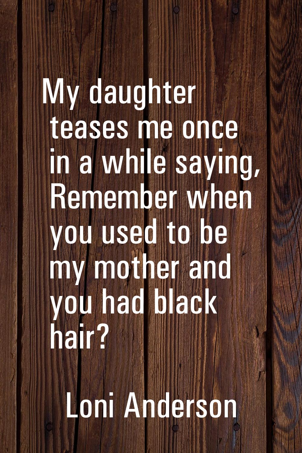 My daughter teases me once in a while saying, Remember when you used to be my mother and you had bl
