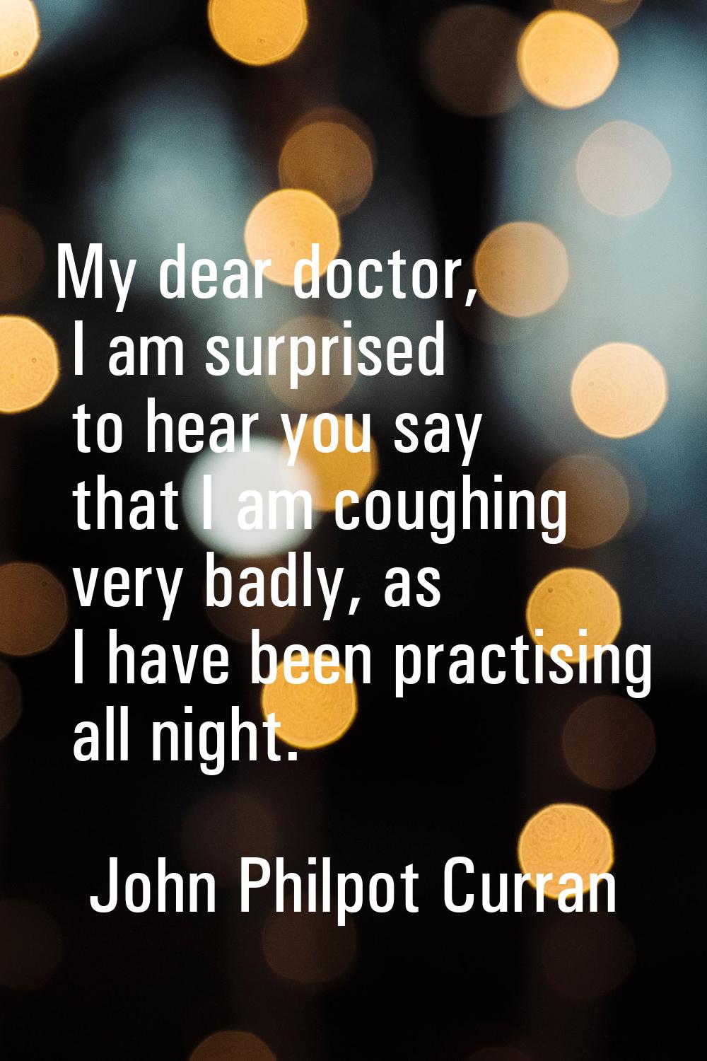 My dear doctor, I am surprised to hear you say that I am coughing very badly, as I have been practi