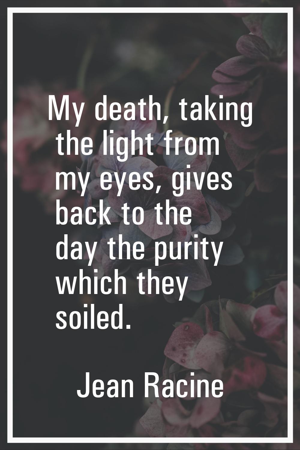 My death, taking the light from my eyes, gives back to the day the purity which they soiled.