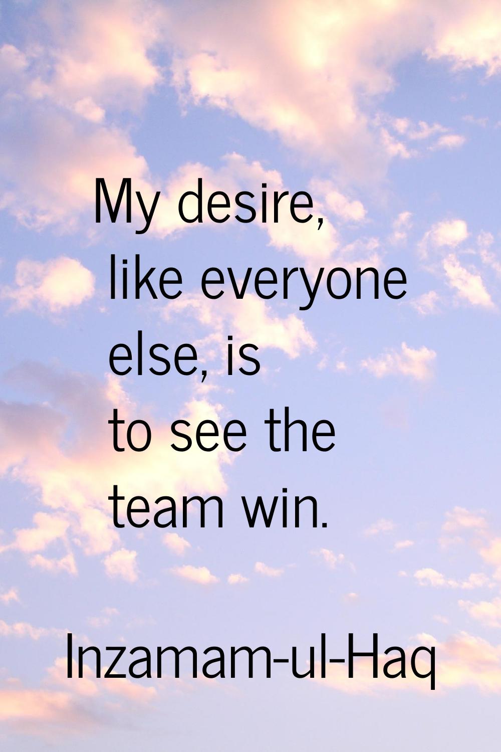 My desire, like everyone else, is to see the team win.