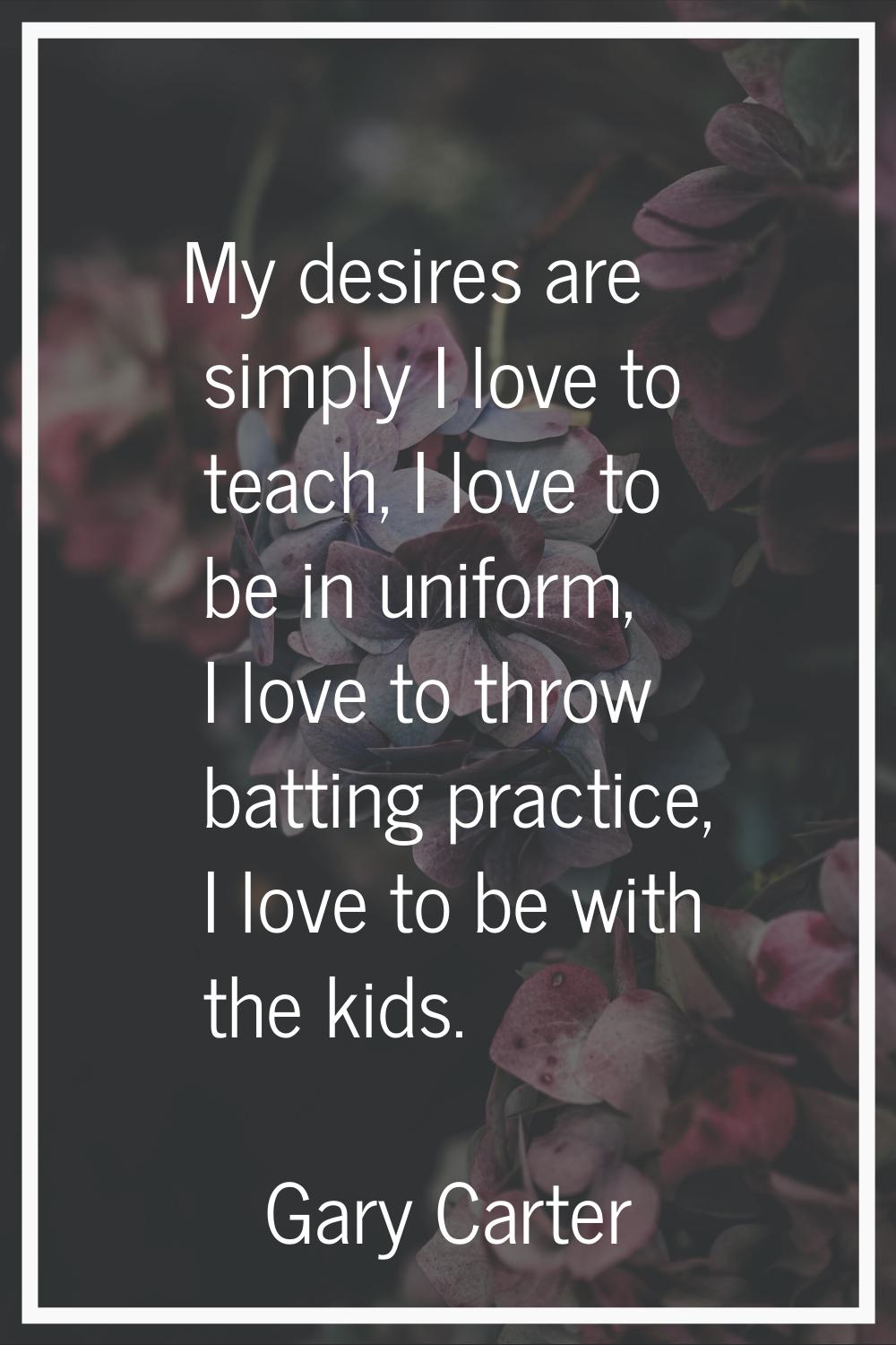My desires are simply I love to teach, I love to be in uniform, I love to throw batting practice, I