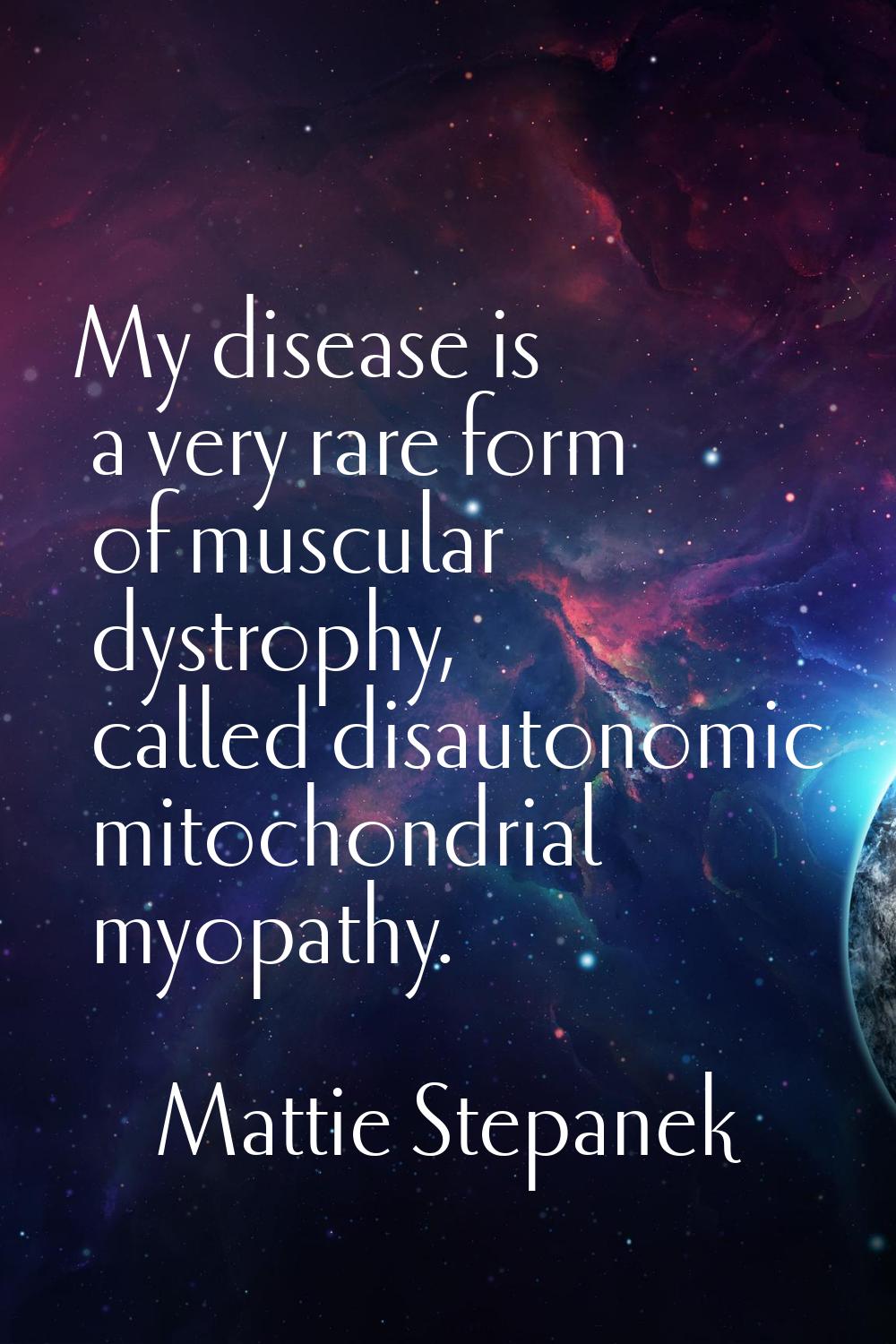 My disease is a very rare form of muscular dystrophy, called disautonomic mitochondrial myopathy.