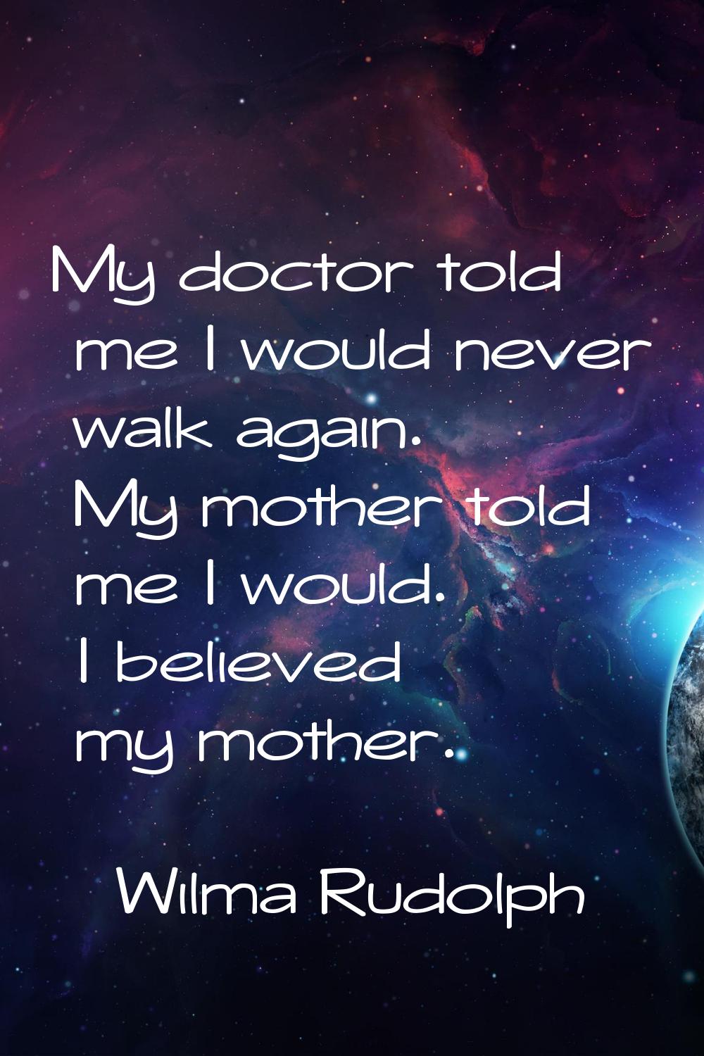 My doctor told me I would never walk again. My mother told me I would. I believed my mother.