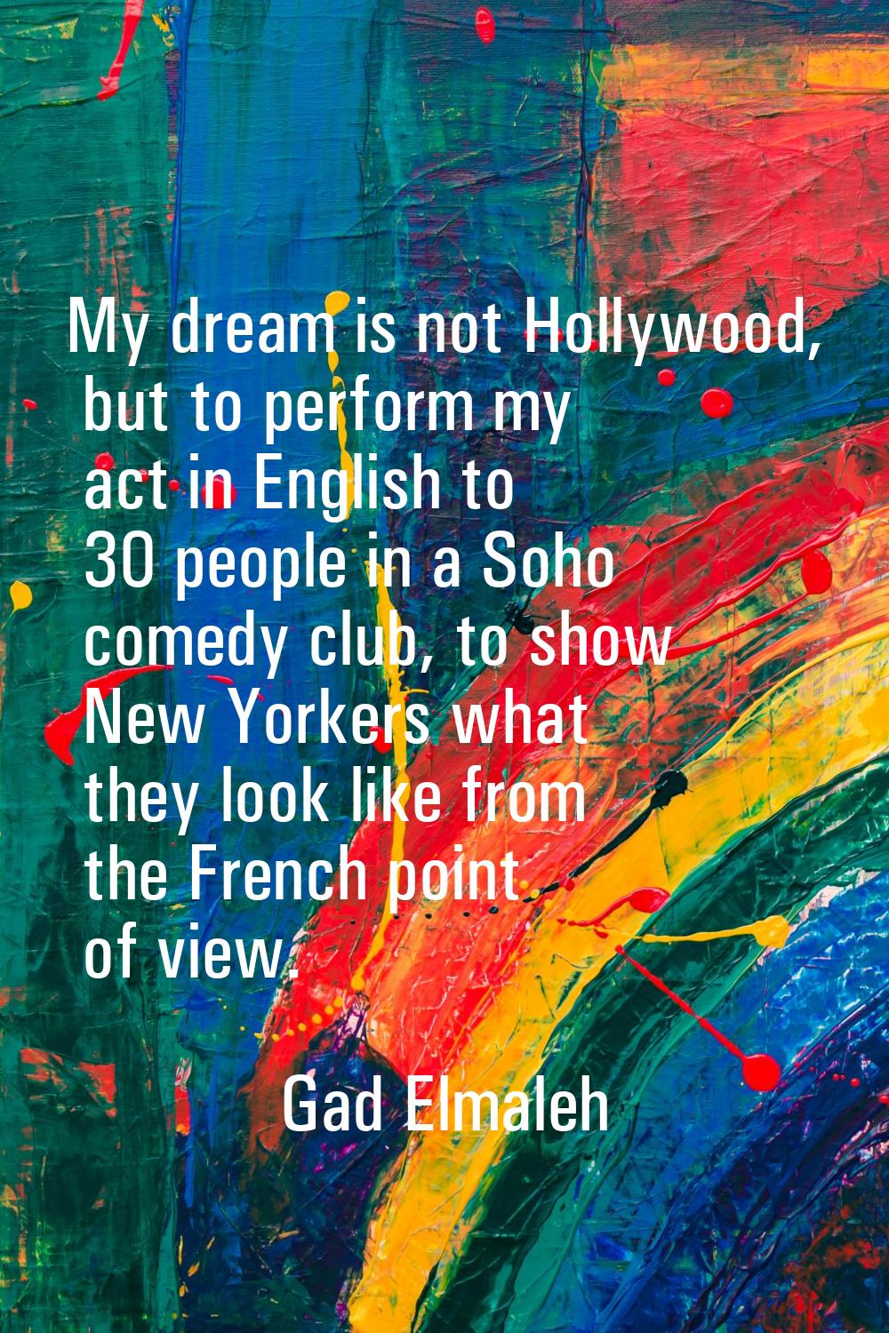 My dream is not Hollywood, but to perform my act in English to 30 people in a Soho comedy club, to 