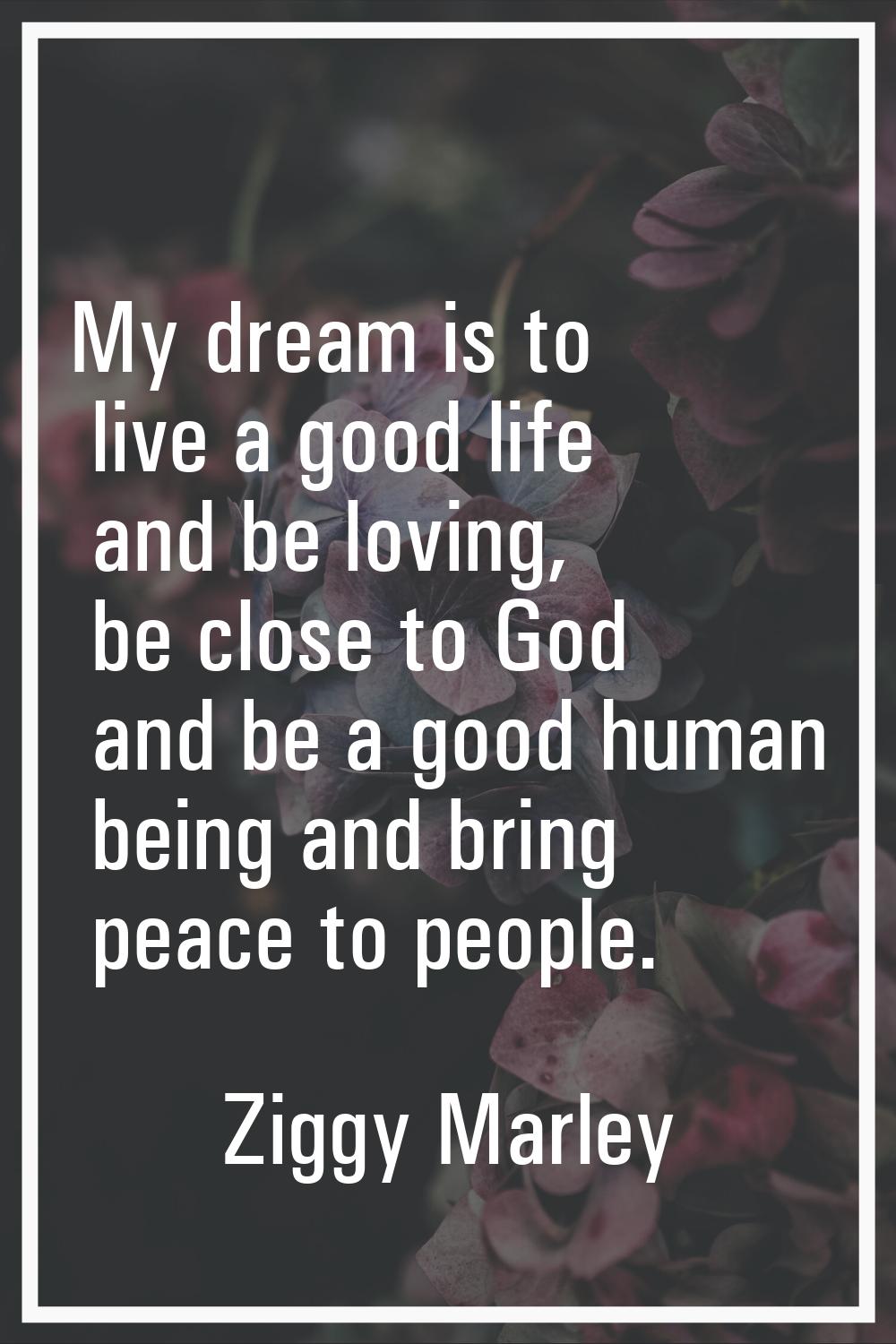 My dream is to live a good life and be loving, be close to God and be a good human being and bring 