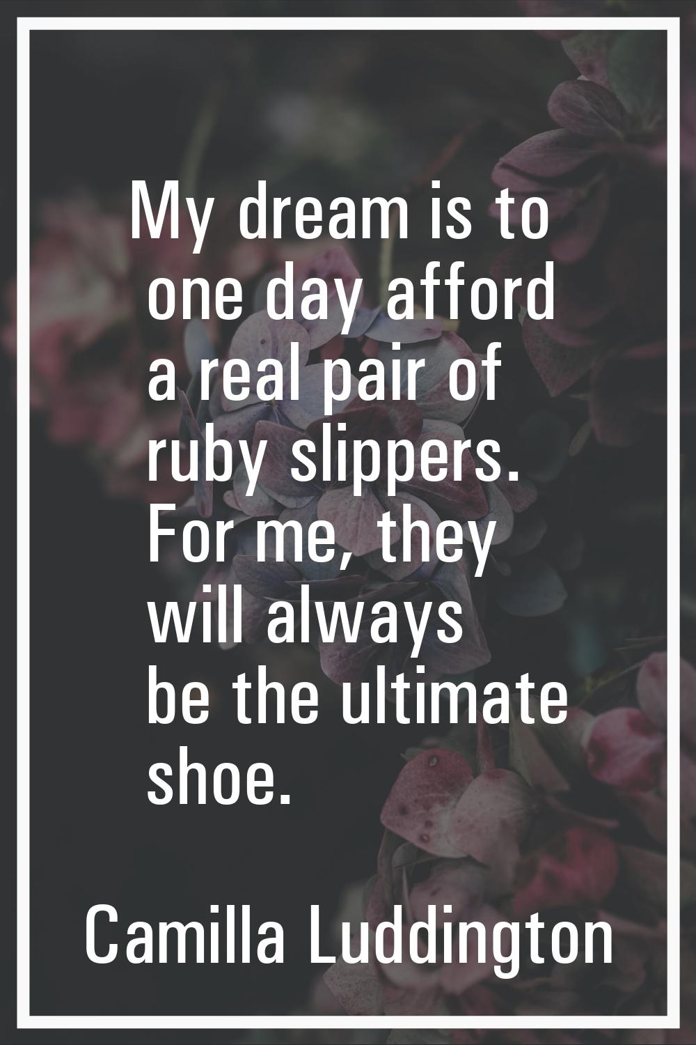 My dream is to one day afford a real pair of ruby slippers. For me, they will always be the ultimat