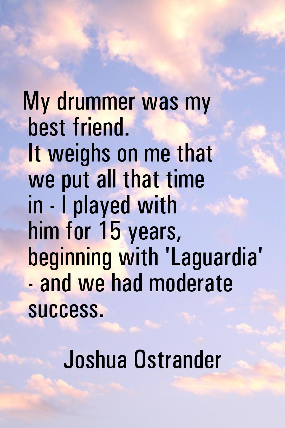 My drummer was my best friend. It weighs on me that we put all that time in - I played with him for