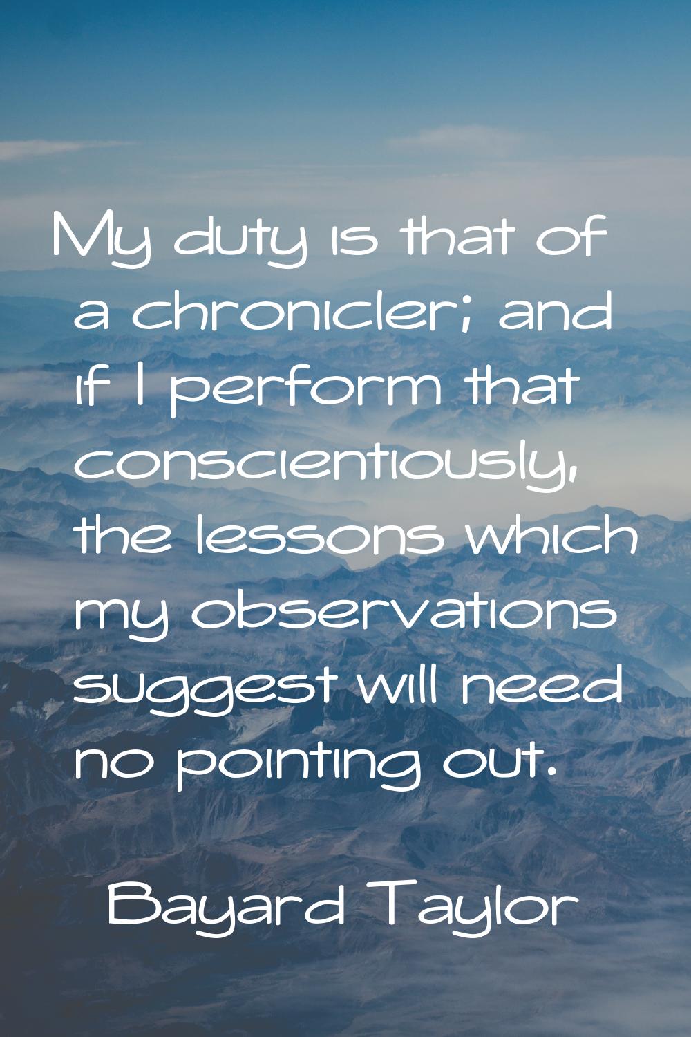 My duty is that of a chronicler; and if I perform that conscientiously, the lessons which my observ
