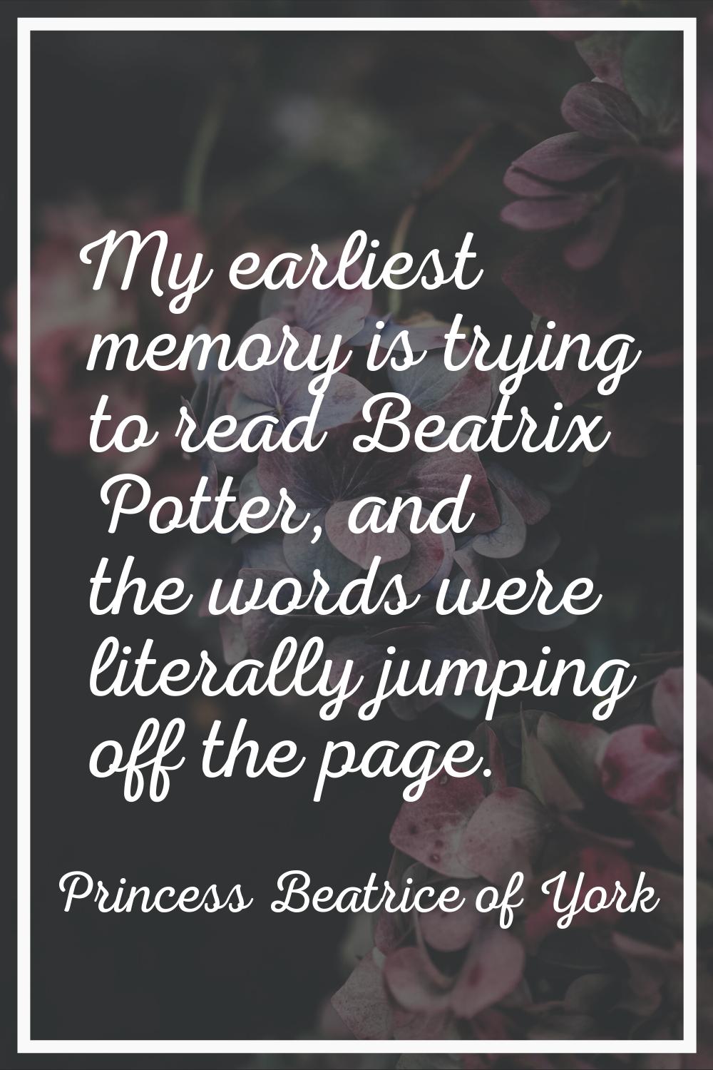 My earliest memory is trying to read Beatrix Potter, and the words were literally jumping off the p