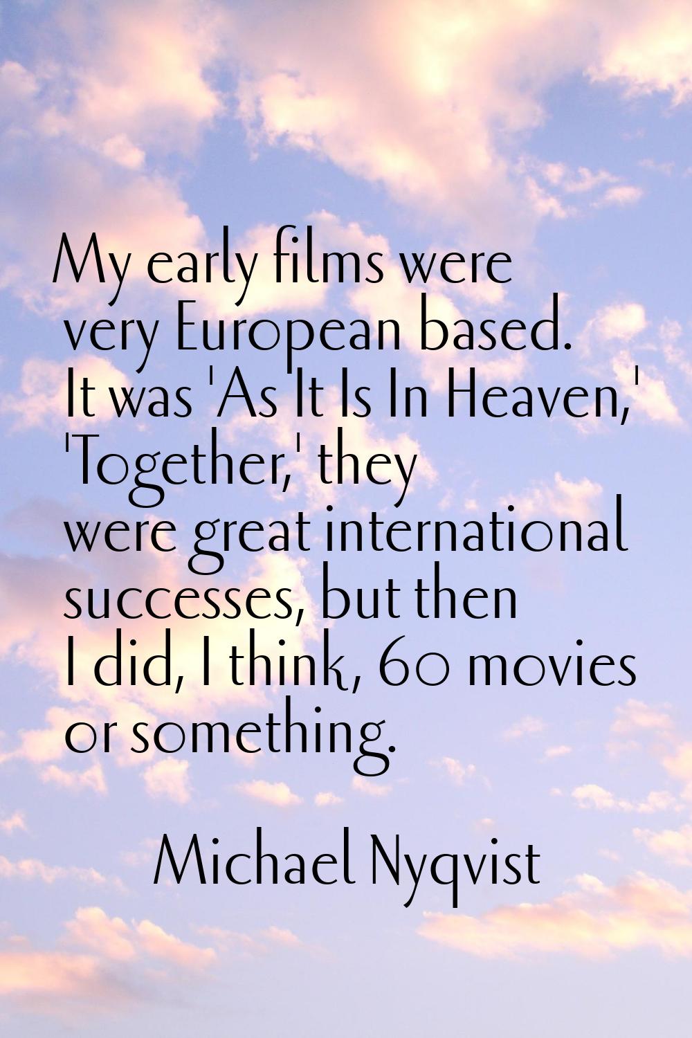 My early films were very European based. It was 'As It Is In Heaven,' 'Together,' they were great i