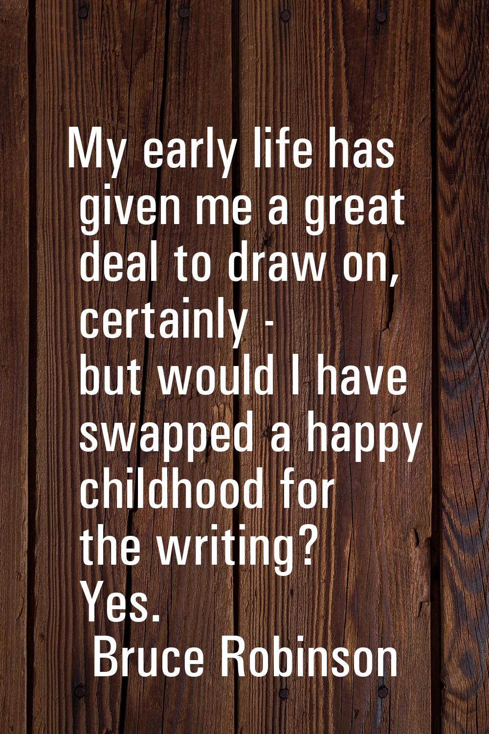 My early life has given me a great deal to draw on, certainly - but would I have swapped a happy ch