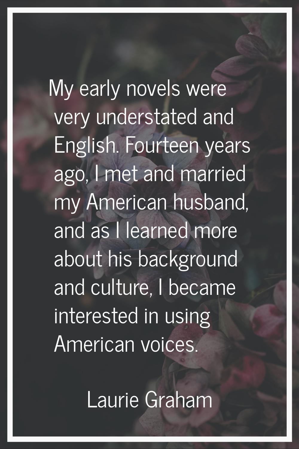 My early novels were very understated and English. Fourteen years ago, I met and married my America